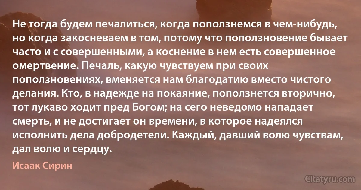 Не тогда будем печалиться, когда поползнемся в чем-нибудь, но когда закосневаем в том, потому что поползновение бывает часто и с совершенными, а коснение в нем есть совершенное омертвение. Печаль, какую чувствуем при своих поползновениях, вменяется нам благодатию вместо чистого делания. Кто, в надежде на покаяние, поползнется вторично, тот лукаво ходит пред Богом; на сего неведомо нападает смерть, и не достигает он времени, в которое надеялся исполнить дела добродетели. Каждый, давший волю чувствам, дал волю и сердцу. (Исаак Сирин)