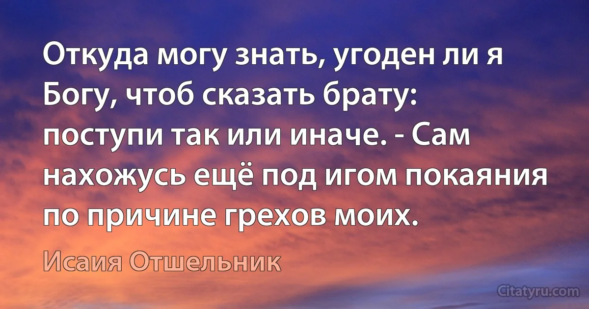 Откуда могу знать, угоден ли я Богу, чтоб сказать брату: поступи так или иначе. - Сам нахожусь ещё под игом покаяния по причине грехов моих. (Исаия Отшельник)