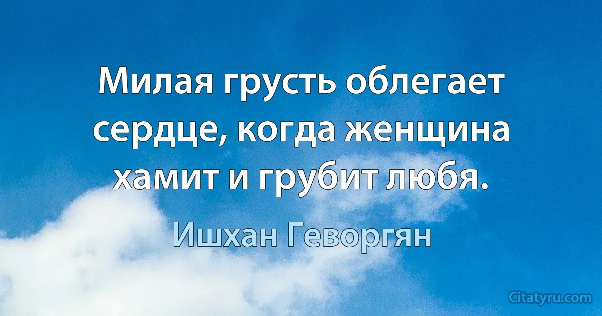 Милая грусть облегает сердце, когда женщина хамит и грубит любя. (Ишхан Геворгян)