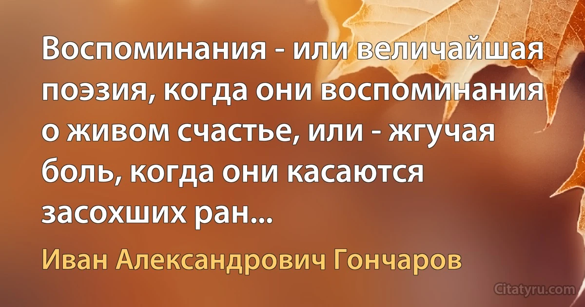 Воспоминания - или величайшая поэзия, когда они воспоминания о живом счастье, или - жгучая боль, когда они касаются засохших ран... (Иван Александрович Гончаров)