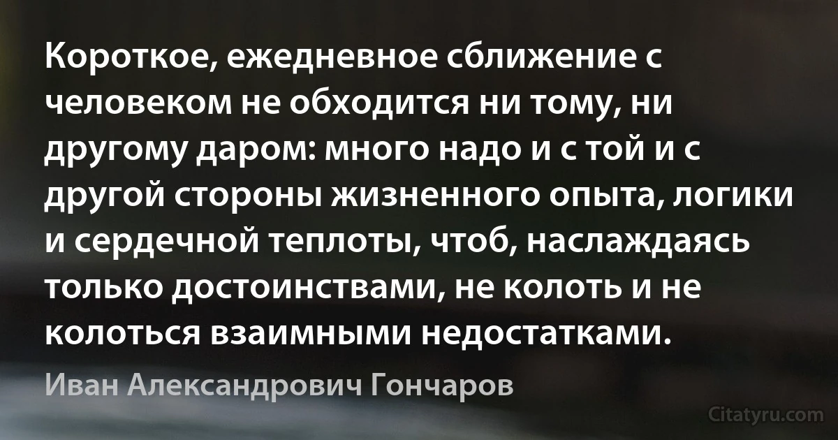 Короткое, ежедневное сближение с человеком не обходится ни тому, ни другому даром: много надо и с той и с другой стороны жизненного опыта, логики и сердечной теплоты, чтоб, наслаждаясь только достоинствами, не колоть и не колоться взаимными недостатками. (Иван Александрович Гончаров)