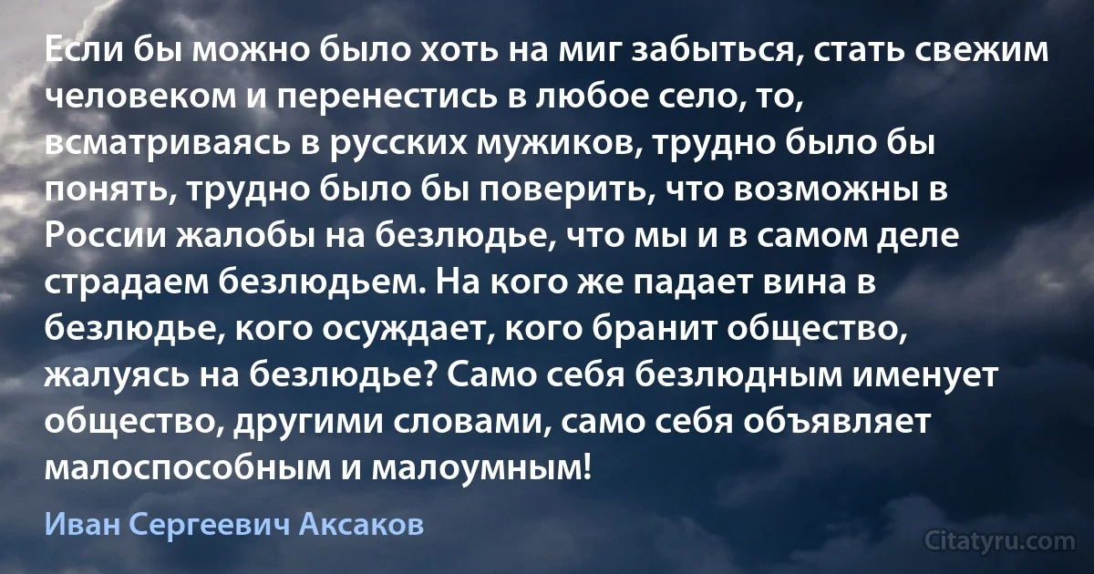 Если бы можно было хоть на миг забыться, стать свежим человеком и перенестись в любое село, то, всматриваясь в русских мужиков, трудно было бы понять, трудно было бы поверить, что возможны в России жалобы на безлюдье, что мы и в самом деле страдаем безлюдьем. На кого же падает вина в безлюдье, кого осуждает, кого бранит общество, жалуясь на безлюдье? Само себя безлюдным именует общество, другими словами, само себя объявляет малоспособным и малоумным! (Иван Сергеевич Аксаков)