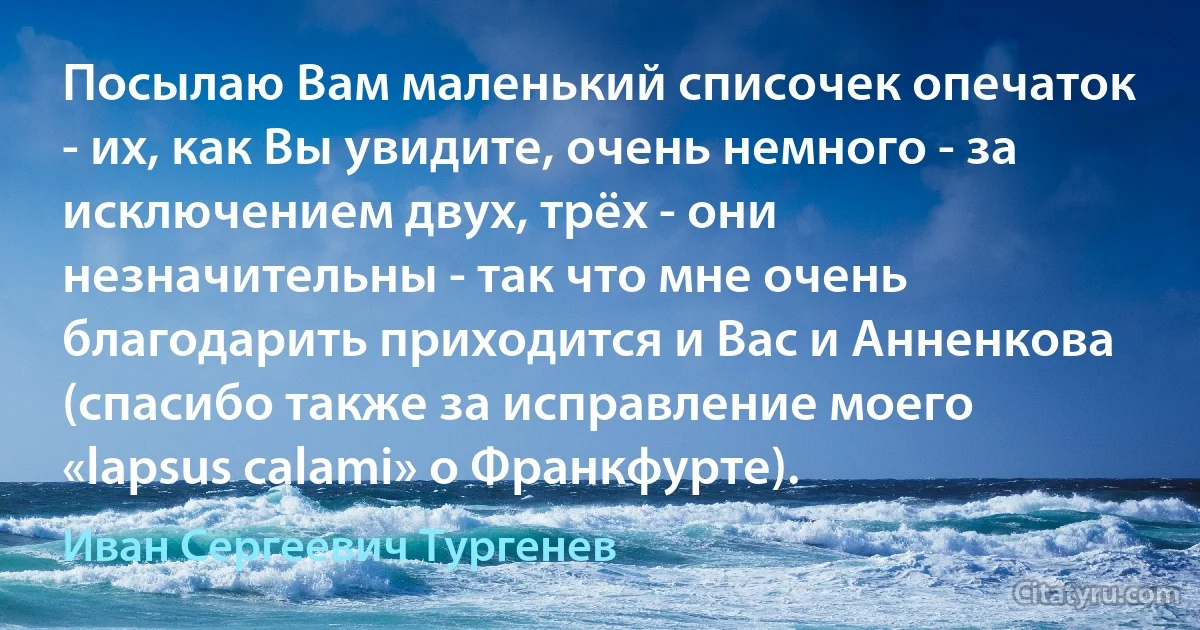 Посылаю Вам маленький списочек опечаток - их, как Вы увидите, очень немного - за исключением двух, трёх - они незначительны - так что мне очень благодарить приходится и Вас и Анненкова (спасибо также за исправление моего «lapsus calami» о Франкфурте). (Иван Сергеевич Тургенев)