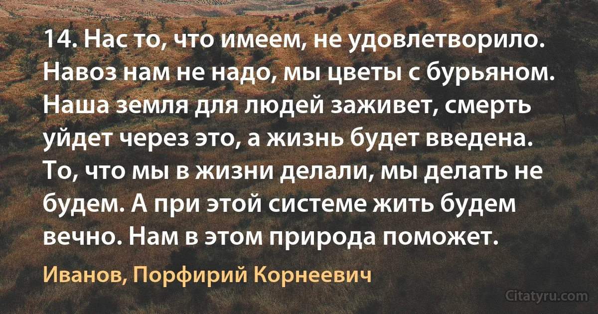 14. Нас то, что имеем, не удовлетворило. Навоз нам не надо, мы цветы с бурьяном. Наша земля для людей заживет, смерть уйдет через это, а жизнь будет введена. То, что мы в жизни делали, мы делать не будем. А при этой системе жить будем вечно. Нам в этом природа поможет. (Иванов, Порфирий Корнеевич)