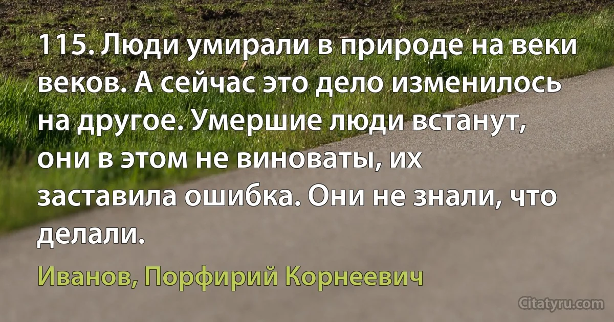 115. Люди умирали в природе на веки веков. А сейчас это дело изменилось на другое. Умершие люди встанут, они в этом не виноваты, их заставила ошибка. Они не знали, что делали. (Иванов, Порфирий Корнеевич)