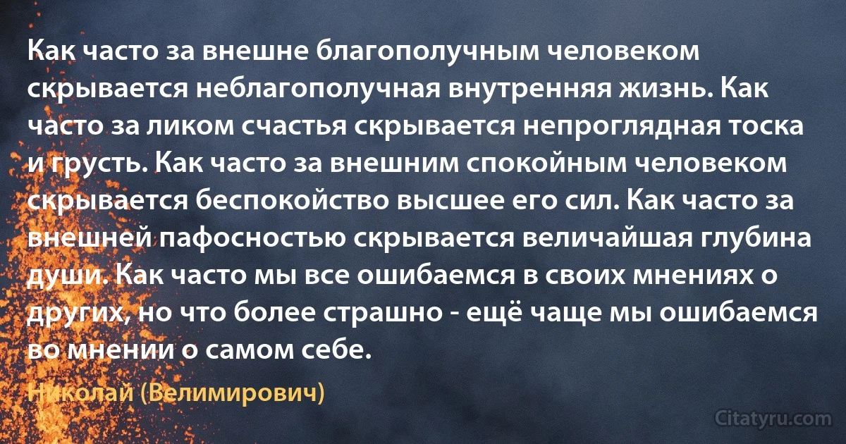 Как часто за внешне благополучным человеком скрывается неблагополучная внутренняя жизнь. Как часто за ликом счастья скрывается непроглядная тоска и грусть. Как часто за внешним спокойным человеком скрывается беспокойство высшее его сил. Как часто за внешней пафосностью скрывается величайшая глубина души. Как часто мы все ошибаемся в своих мнениях о других, но что более страшно - ещё чаще мы ошибаемся во мнении о самом себе. (Николай (Велимирович))