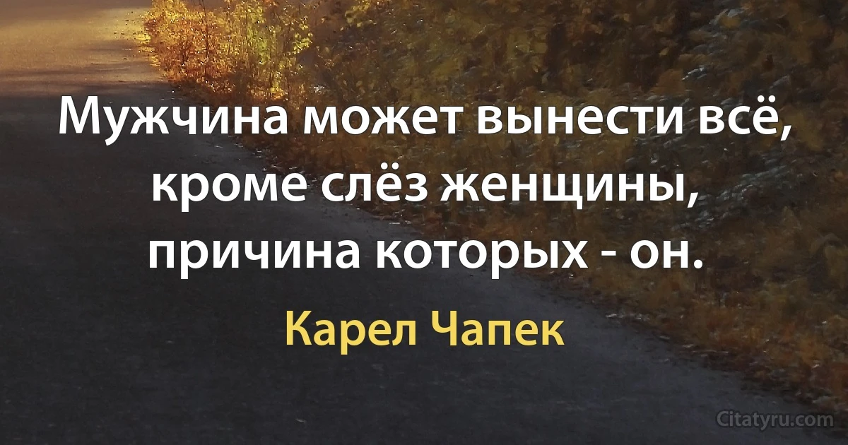 Мужчина может вынести всё, кроме слёз женщины, причина которых - он. (Карел Чапек)