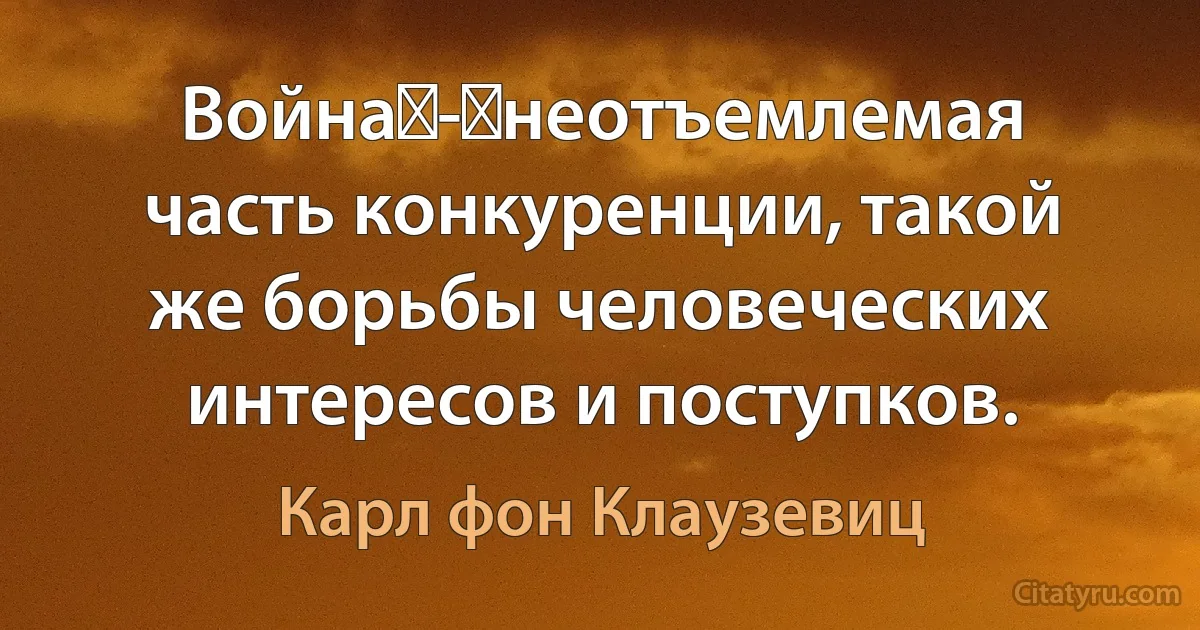 Война - неотъемлемая часть конкуренции, такой же борьбы человеческих интересов и поступков. (Карл фон Клаузевиц)