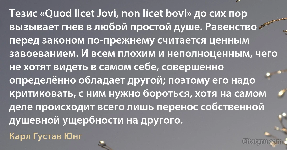 Тезис «Quod licet Jovi, non licet bovi» до сих пор вызывает гнев в любой простой душе. Равенство перед законом по-прежнему считается ценным завоеванием. И всем плохим и неполноценным, чего не хотят видеть в самом себе, совершенно определённо обладает другой; поэтому его надо критиковать, с ним нужно бороться, хотя на самом деле происходит всего лишь перенос собственной душевной ущербности на другого. (Карл Густав Юнг)