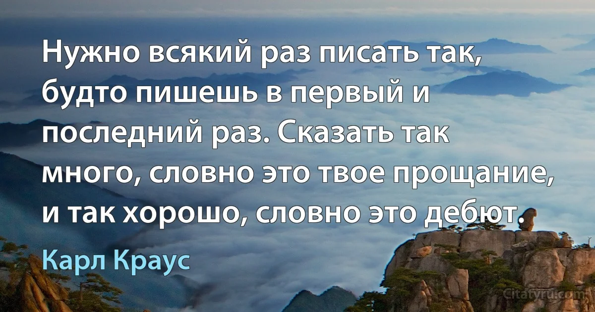 Нужно всякий раз писать так, будто пишешь в первый и последний раз. Сказать так много, словно это твое прощание, и так хорошо, словно это дебют. (Карл Краус)