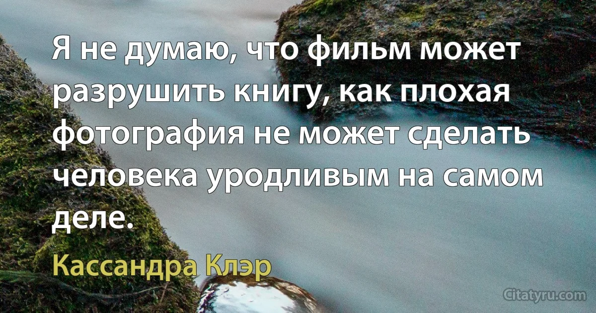 Я не думаю, что фильм может разрушить книгу, как плохая фотография не может сделать человека уродливым на самом деле. (Кассандра Клэр)