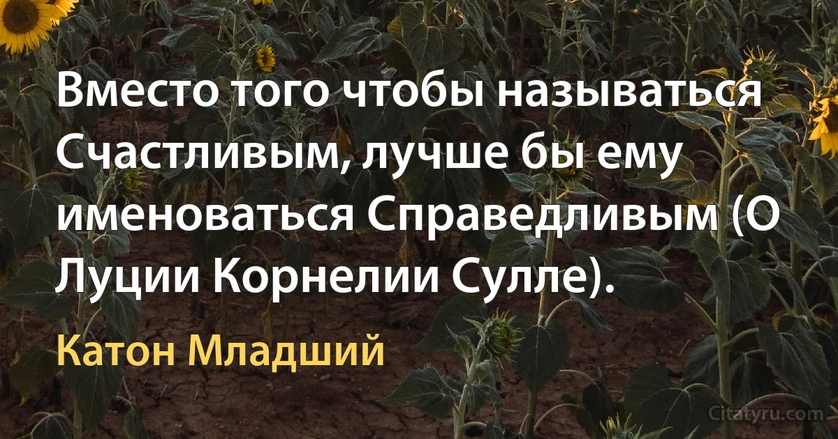 Вместо того чтобы называться Счастливым, лучше бы ему именоваться Справедливым (О Луции Корнелии Сулле). (Катон Младший)