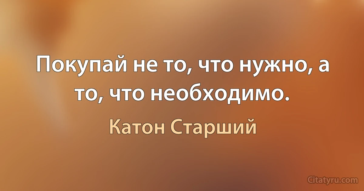 Покупай не то, что нужно, а то, что необходимо. (Катон Старший)