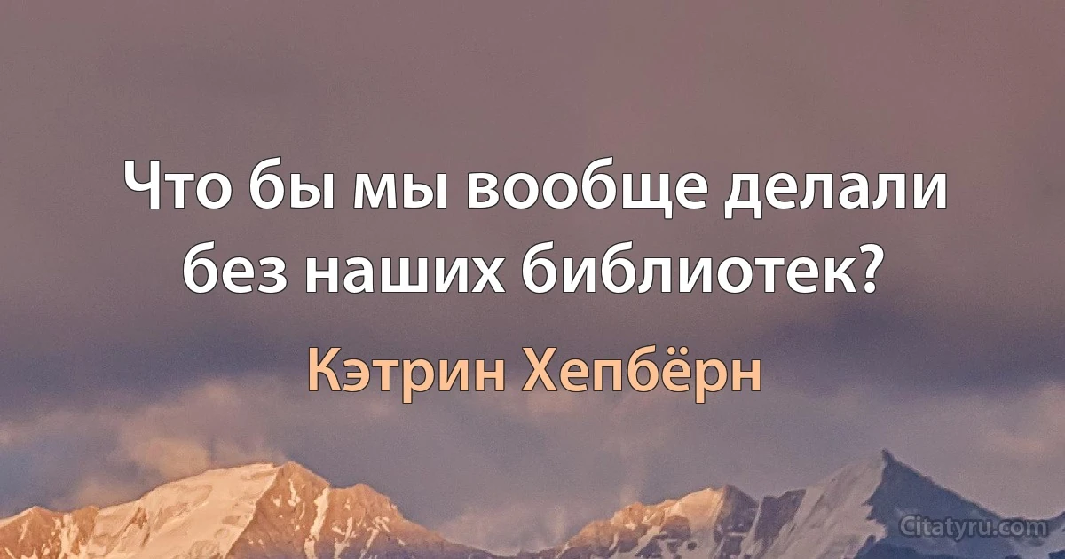 Что бы мы вообще делали без наших библиотек? (Кэтрин Хепбёрн)