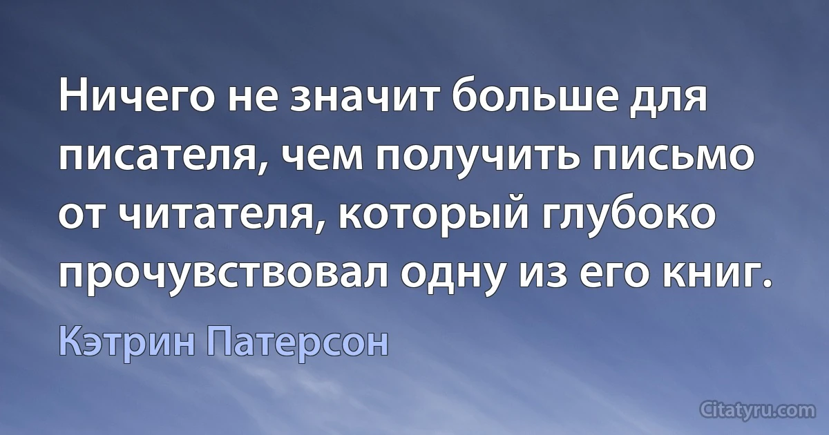 Ничего не значит больше для писателя, чем получить письмо от читателя, который глубоко прочувствовал одну из его книг. (Кэтрин Патерсон)