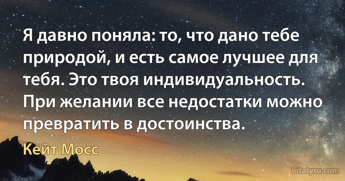 Я давно поняла: то, что дано тебе природой, и есть самое лучшее для тебя. Это твоя индивидуальность. При желании все недостатки можно превратить в достоинства. (Кейт Мосс)