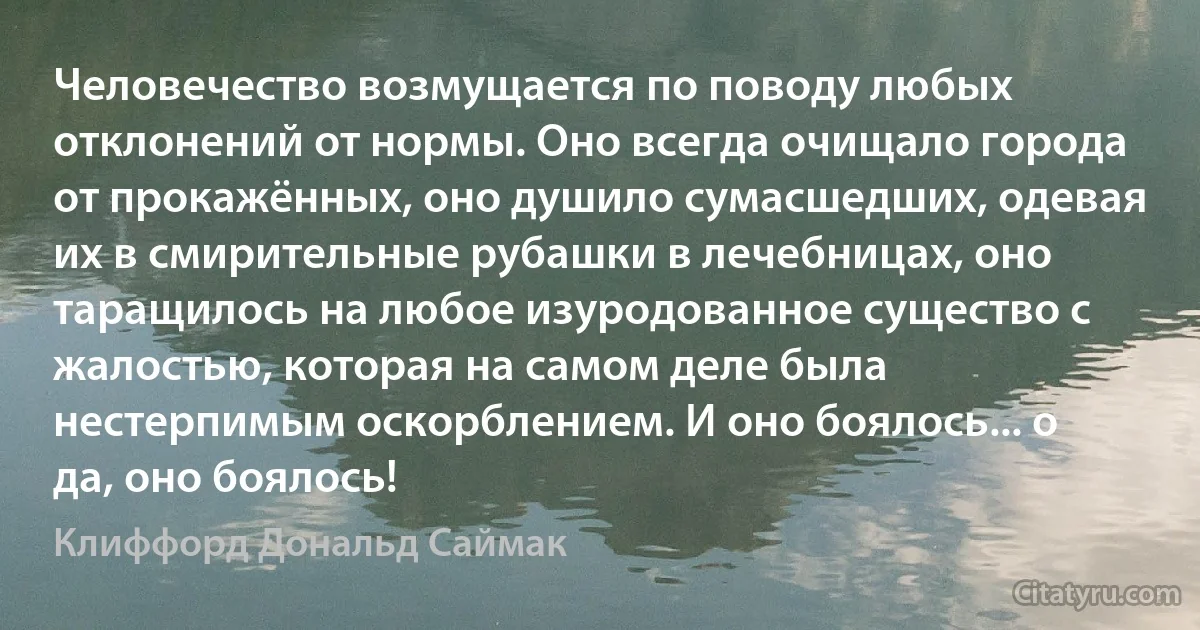 Человечество возмущается по поводу любых отклонений от нормы. Оно всегда очищало города от прокажённых, оно душило сумасшедших, одевая их в смирительные рубашки в лечебницах, оно таращилось на любое изуродованное существо с жалостью, которая на самом деле была нестерпимым оскорблением. И оно боялось... о да, оно боялось! (Клиффорд Дональд Саймак)