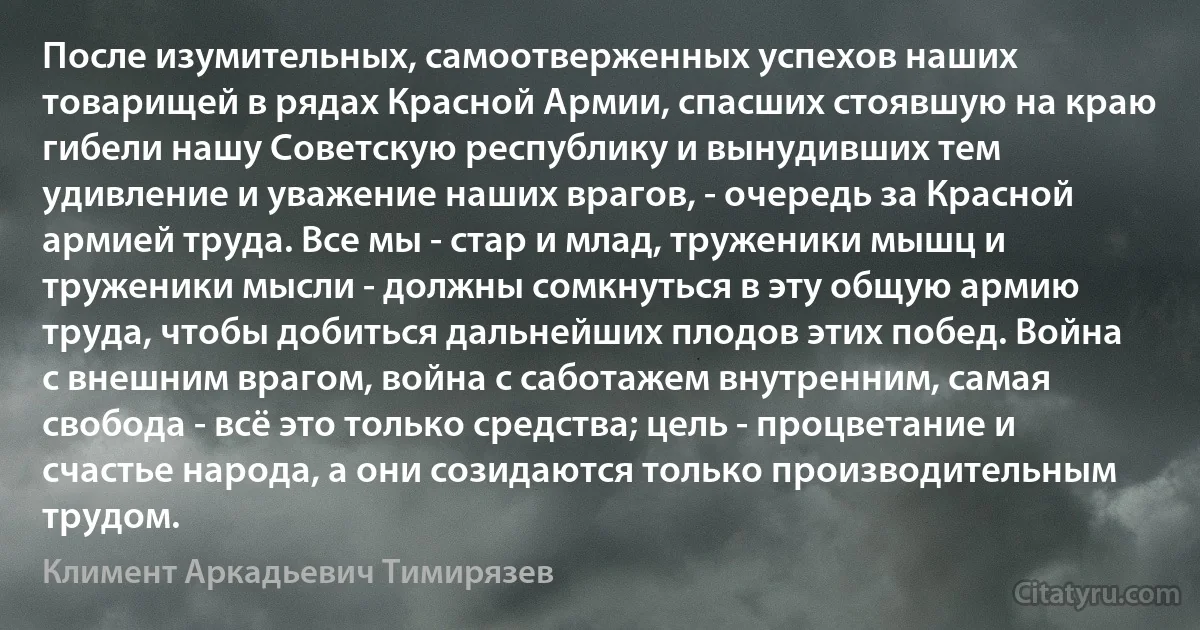 После изумительных, самоотверженных успехов наших товарищей в рядах Красной Армии, спасших стоявшую на краю гибели нашу Советскую республику и вынудивших тем удивление и уважение наших врагов, - очередь за Красной армией труда. Все мы - стар и млад, труженики мышц и труженики мысли - должны сомкнуться в эту общую армию труда, чтобы добиться дальнейших плодов этих побед. Война с внешним врагом, война с саботажем внутренним, самая свобода - всё это только средства; цель - процветание и счастье народа, а они созидаются только производительным трудом. (Климент Аркадьевич Тимирязев)