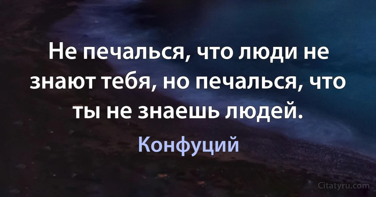 Не печалься, что люди не знают тебя, но печалься, что ты не знаешь людей. (Конфуций)