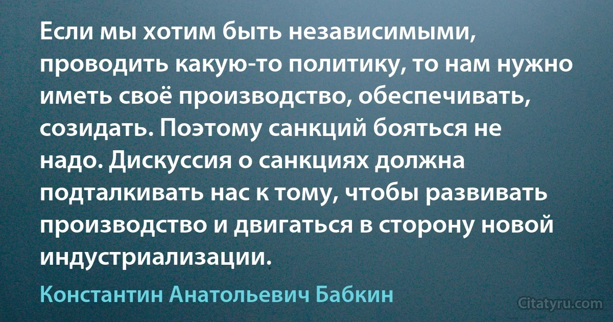 Если мы хотим быть независимыми, проводить какую-то политику, то нам нужно иметь своё производство, обеспечивать, созидать. Поэтому санкций бояться не надо. Дискуссия о санкциях должна подталкивать нас к тому, чтобы развивать производство и двигаться в сторону новой индустриализации. (Константин Анатольевич Бабкин)