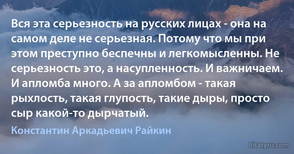 Вся эта серьезность на русских лицах - она на самом деле не серьезная. Потому что мы при этом преступно беспечны и легкомысленны. Не серьезность это, а насупленность. И важничаем. И апломба много. А за апломбом - такая рыхлость, такая глупость, такие дыры, просто сыр какой-то дырчатый. (Константин Аркадьевич Райкин)