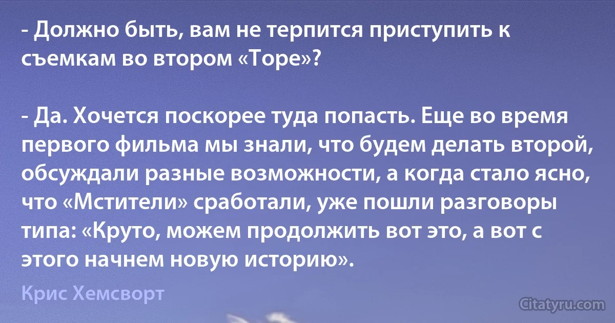 - Должно быть, вам не терпится приступить к съемкам во втором «Торе»?

- Да. Хочется поскорее туда попасть. Еще во время первого фильма мы знали, что будем делать второй, обсуждали разные возможности, а когда стало ясно, что «Мстители» сработали, уже пошли разговоры типа: «Круто, можем продолжить вот это, а вот с этого начнем новую историю». (Крис Хемсворт)