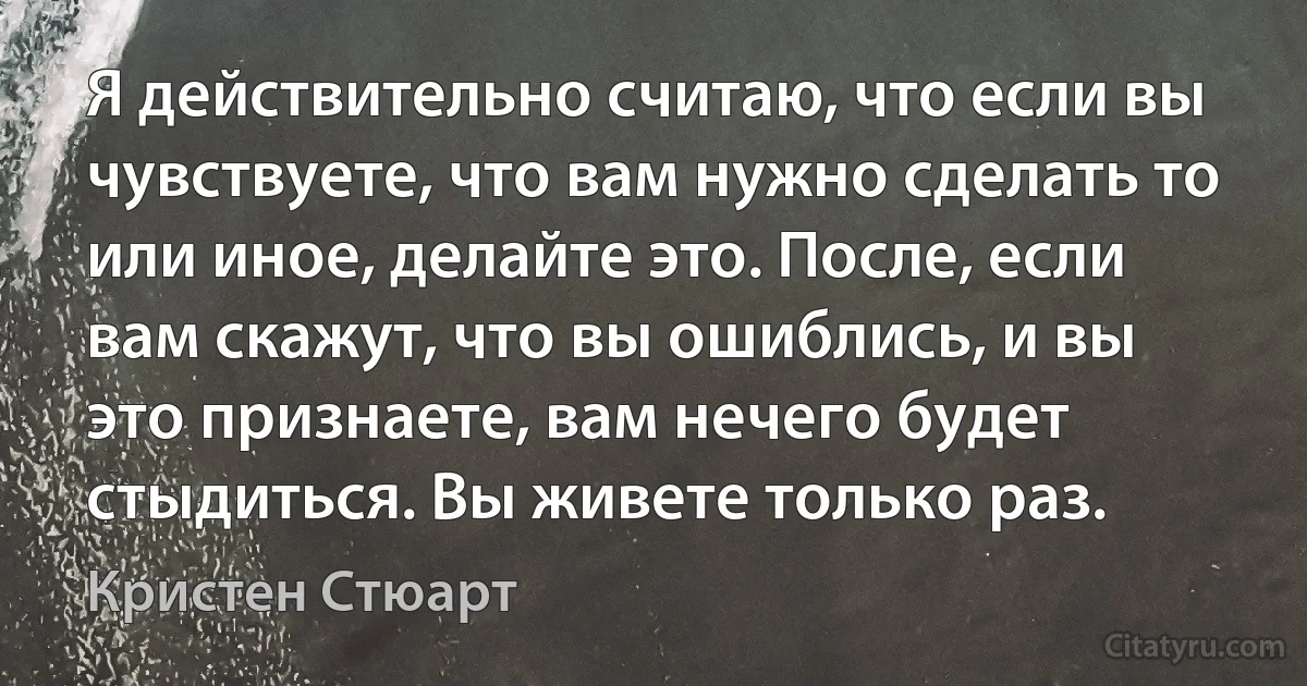 Я действительно считаю, что если вы чувствуете, что вам нужно сделать то
или иное, делайте это. После, если вам скажут, что вы ошиблись, и вы
это признаете, вам нечего будет стыдиться. Вы живете только раз. (Кристен Стюарт)