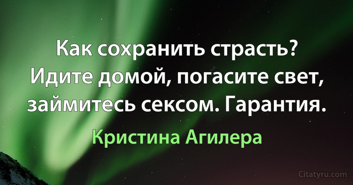 Как сохранить страсть? Идите домой, погасите свет, займитесь сексом. Гарантия. (Кристина Агилера)