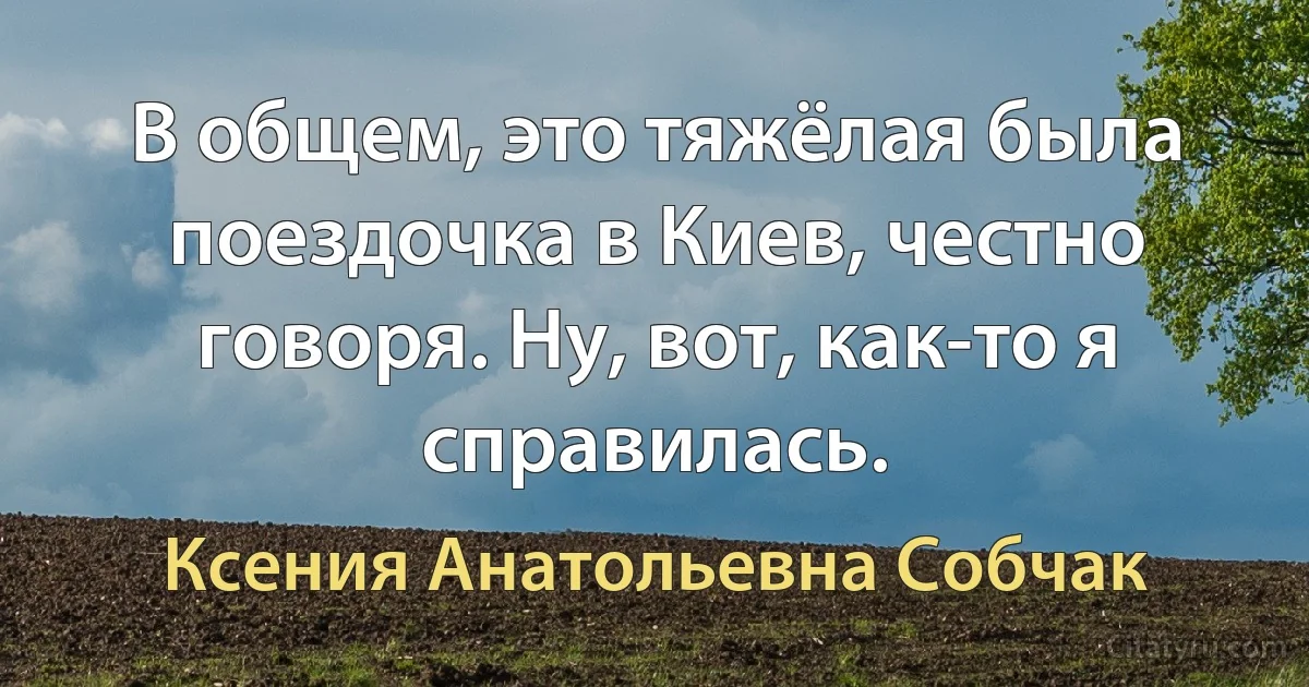 В общем, это тяжёлая была поездочка в Киев, честно говоря. Ну, вот, как-то я справилась. (Ксения Анатольевна Собчак)