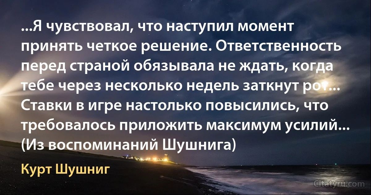 ...Я чувствовал, что наступил момент принять четкое решение. Ответственность перед страной обязывала не ждать, когда тебе через несколько недель заткнут рот... Ставки в игре настолько повысились, что требовалось приложить максимум усилий... (Из воспоминаний Шушнига) (Курт Шушниг)