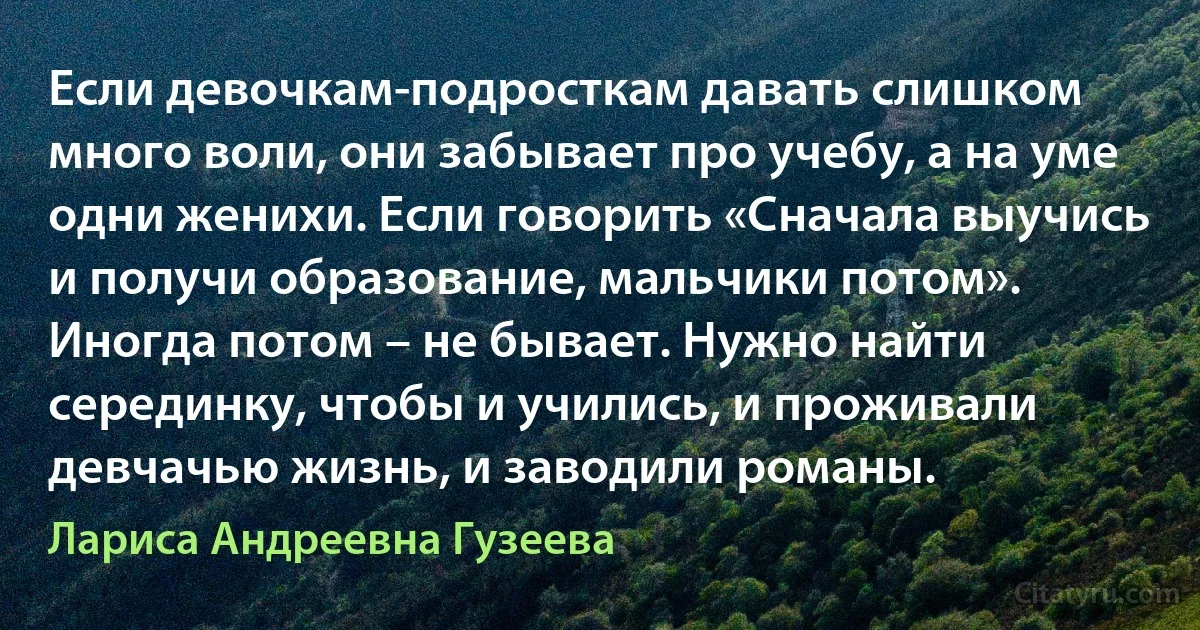 Если девочкам-подросткам давать слишком много воли, они забывает про учебу, а на уме одни женихи. Если говорить «Сначала выучись и получи образование, мальчики потом». Иногда потом – не бывает. Нужно найти серединку, чтобы и учились, и проживали девчачью жизнь, и заводили романы. (Лариса Андреевна Гузеева)