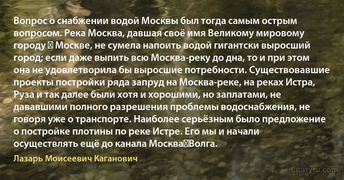 Вопрос о снабжении водой Москвы был тогда самым острым вопросом. Река Москва, давшая своё имя Великому мировому городу ― Москве, не сумела напоить водой гигантски выросший город; если даже выпить всю Москва-реку до дна, то и при этом она не удовлетворила бы выросшие потребности. Существовавшие проекты постройки ряда запруд на Москва-реке, на реках Истра, Руза и так далее были хотя и хорошими, но заплатами, не дававшими полного разрешения проблемы водоснабжения, не говоря уже о транспорте. Наиболее серьёзным было предложение о постройке плотины по реке Истре. Его мы и начали осуществлять ещё до канала Москва―Волга. (Лазарь Моисеевич Каганович)