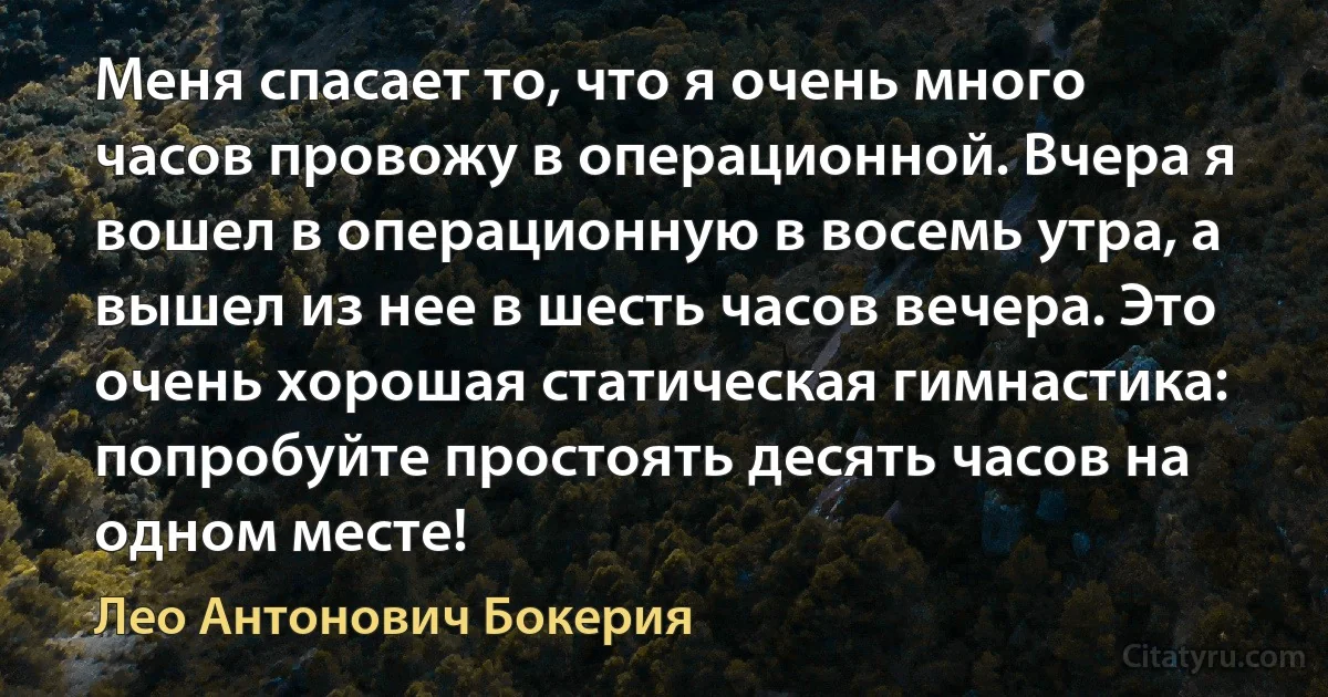 Меня спасает то, что я очень много часов провожу в операционной. Вчера я вошел в операционную в восемь утра, а вышел из нее в шесть часов вечера. Это очень хорошая статическая гимнастика: попробуйте простоять десять часов на одном месте! (Лео Антонович Бокерия)