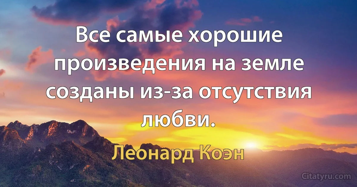 Все самые хорошие произведения на земле созданы из-за отсутствия любви. (Леонард Коэн)