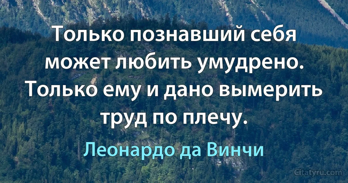 Только познавший себя может любить умудрено.
Только ему и дано вымерить труд по плечу. (Леонардо да Винчи)