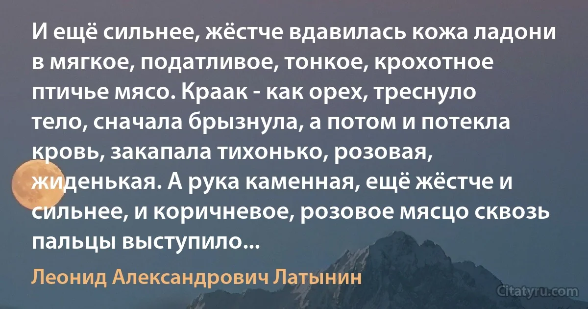 И ещё сильнее, жёстче вдавилась кожа ладони в мягкое, податливое, тонкое, крохотное птичье мясо. Краак - как орех, треснуло тело, сначала брызнула, а потом и потекла кровь, закапала тихонько, розовая, жиденькая. А рука каменная, ещё жёстче и сильнее, и коричневое, розовое мясцо сквозь пальцы выступило... (Леонид Александрович Латынин)