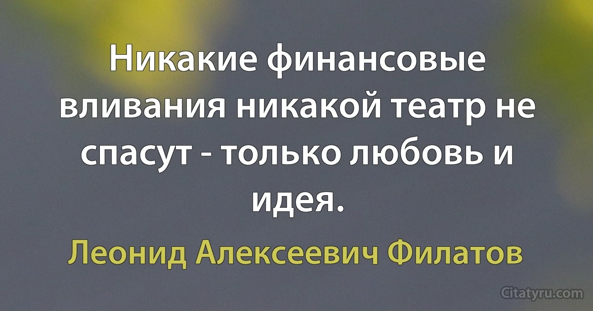 Никакие финансовые вливания никакой театр не спасут - только любовь и идея. (Леонид Алексеевич Филатов)