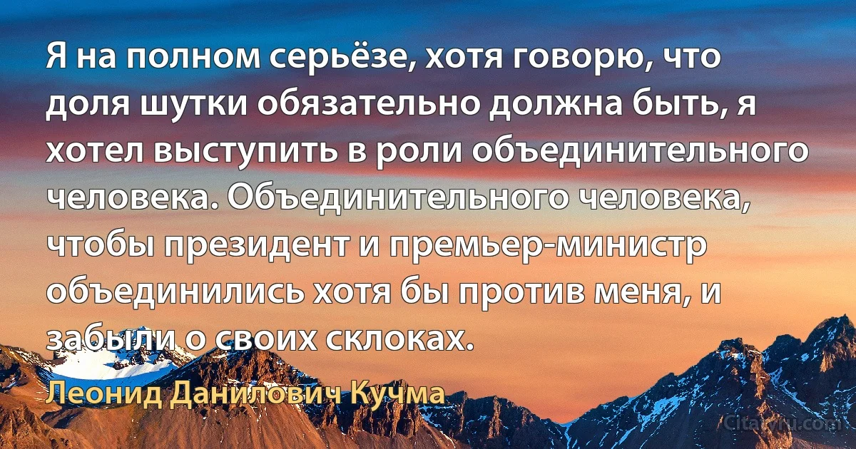 Я на полном серьёзе, хотя говорю, что доля шутки обязательно должна быть, я хотел выступить в роли объединительного человека. Объединительного человека, чтобы президент и премьер-министр объединились хотя бы против меня, и забыли о своих склоках. (Леонид Данилович Кучма)