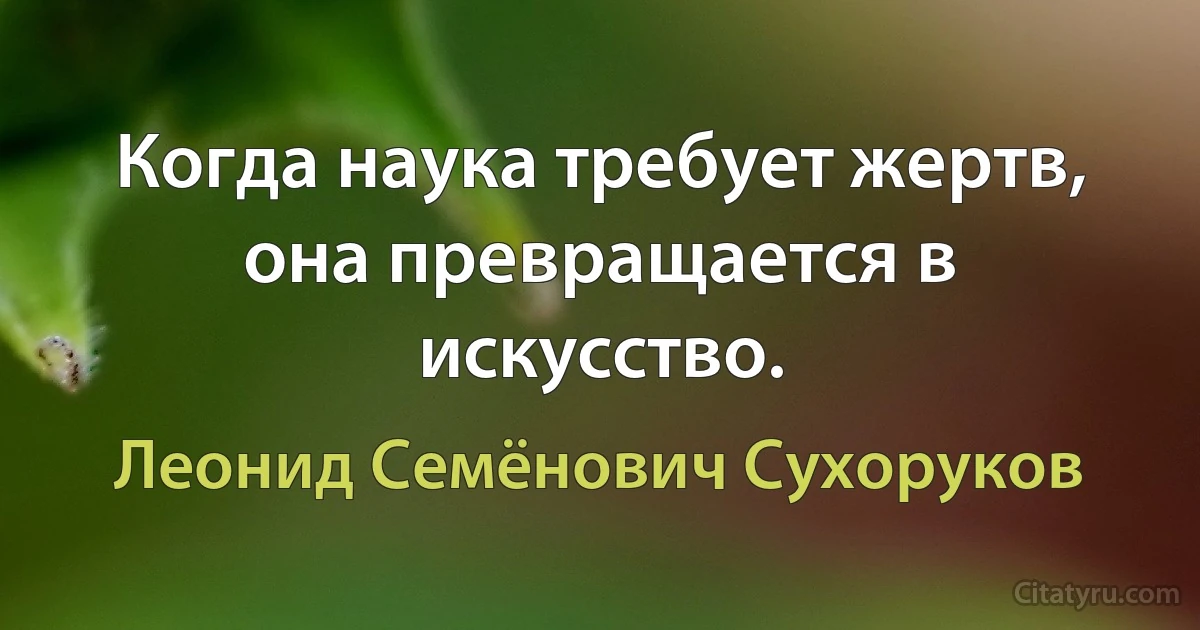 Когда наука требует жертв, она превращается в искусство. (Леонид Семёнович Сухоруков)