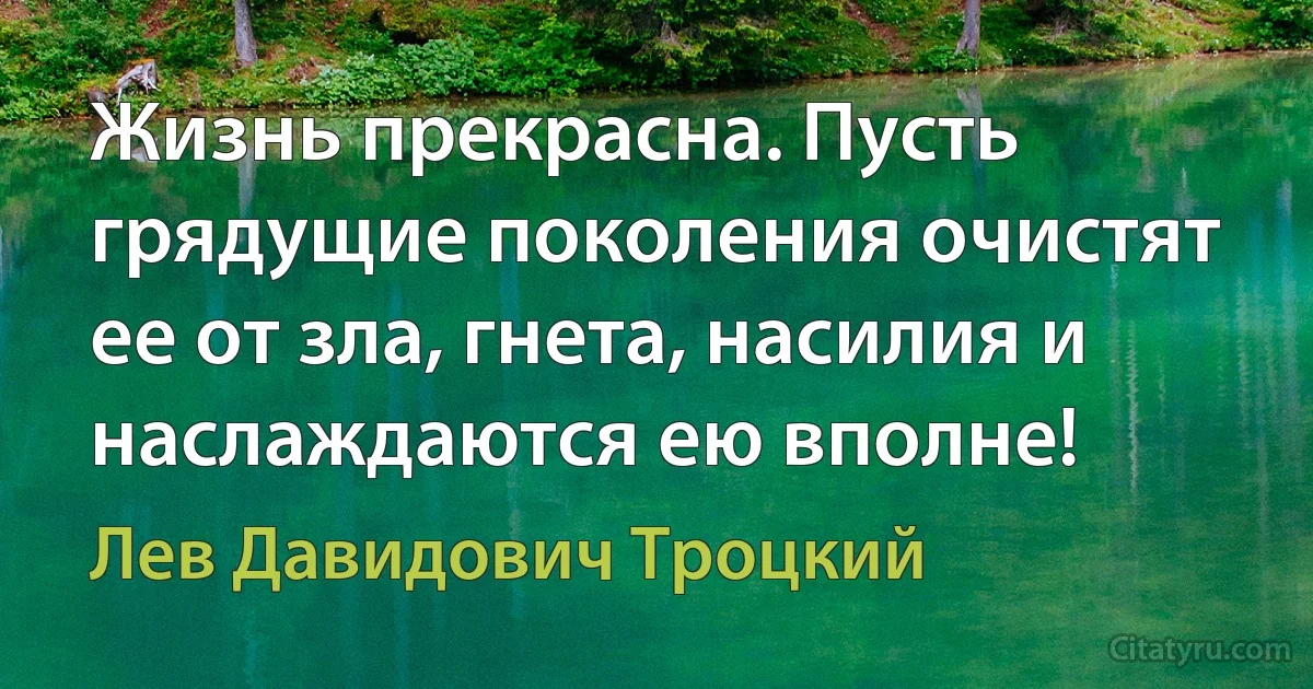 Жизнь прекрасна. Пусть грядущие поколения очистят ее от зла, гнета, насилия и наслаждаются ею вполне! (Лев Давидович Троцкий)