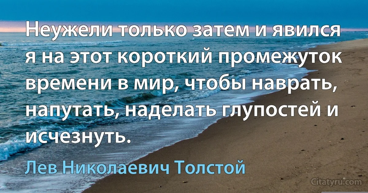 Неужели только затем и явился я на этот короткий промежуток времени в мир, чтобы наврать, напутать, наделать глупостей и исчезнуть. (Лев Николаевич Толстой)