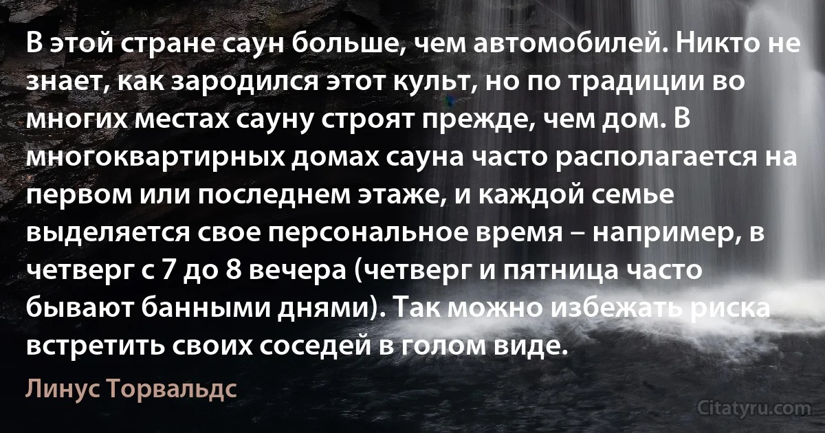 В этой стране саун больше, чем автомобилей. Никто не знает, как зародился этот культ, но по традиции во многих местах сауну строят прежде, чем дом. В многоквартирных домах сауна часто располагается на первом или последнем этаже, и каждой семье выделяется свое персональное время – например, в четверг с 7 до 8 вечера (четверг и пятница часто бывают банными днями). Так можно избежать риска встретить своих соседей в голом виде. (Линус Торвальдс)