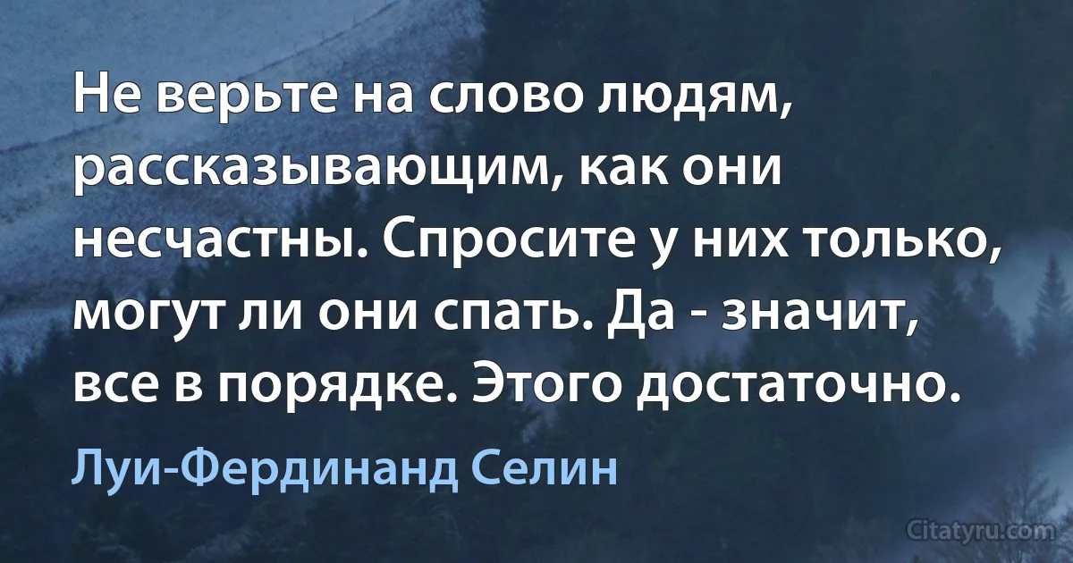 Не верьте на слово людям, рассказывающим, как они несчастны. Спросите у них только, могут ли они спать. Да - значит, все в порядке. Этого достаточно. (Луи-Фердинанд Селин)