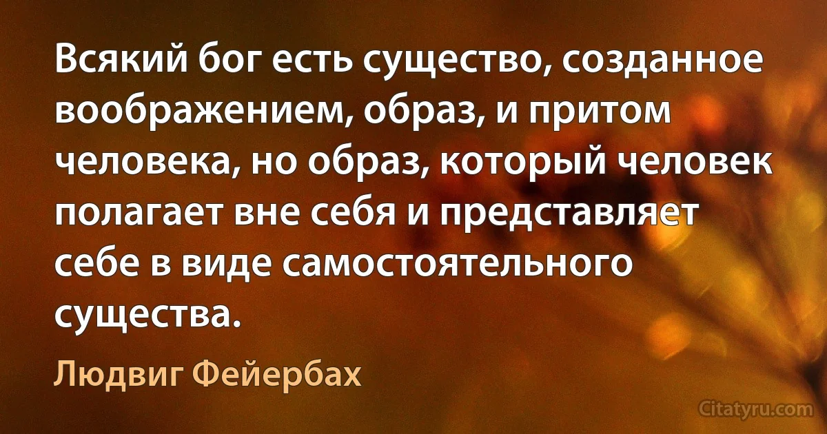 Всякий бог есть существо, созданное воображением, образ, и притом человека, но образ, который человек полагает вне себя и представляет себе в виде самостоятельного существа. (Людвиг Фейербах)