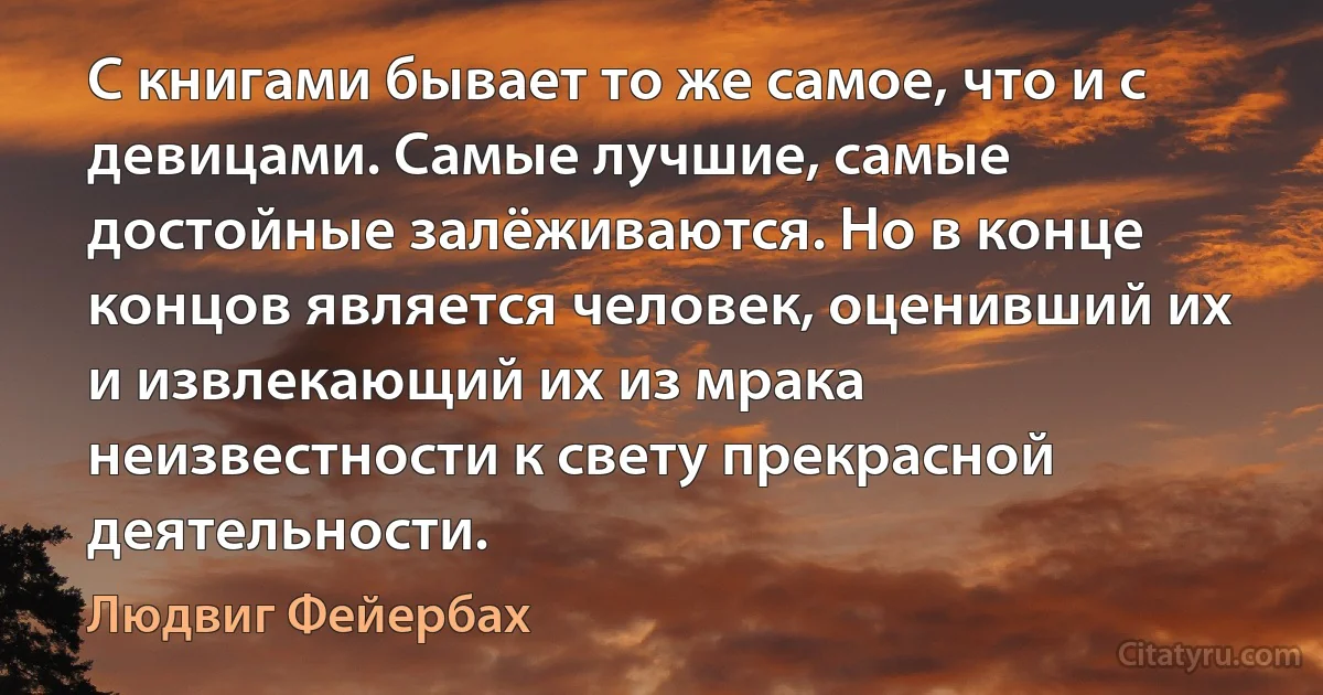 С книгами бывает то же самое, что и с девицами. Самые лучшие, самые достойные залёживаются. Но в конце концов является человек, оценивший их и извлекающий их из мрака неизвестности к свету прекрасной деятельности. (Людвиг Фейербах)