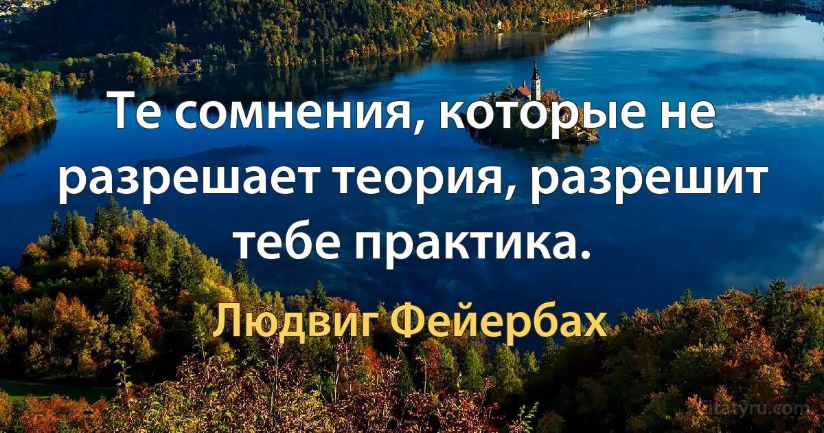 Те сомнения, которые не разрешает теория, разрешит тебе практика. (Людвиг Фейербах)