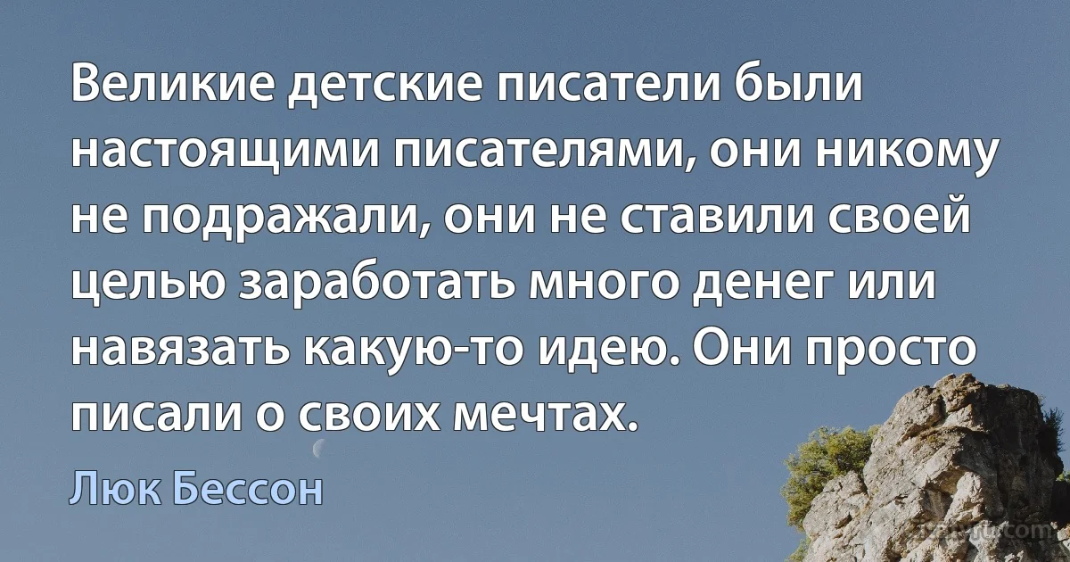 Великие детские писатели были настоящими писателями, они никому не подражали, они не ставили своей целью заработать много денег или навязать какую-то идею. Они просто писали о своих мечтах. (Люк Бессон)