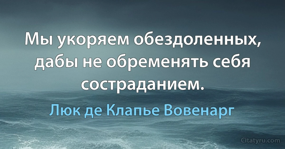 Мы укоряем обездоленных, дабы не обременять себя состраданием. (Люк де Клапье Вовенарг)