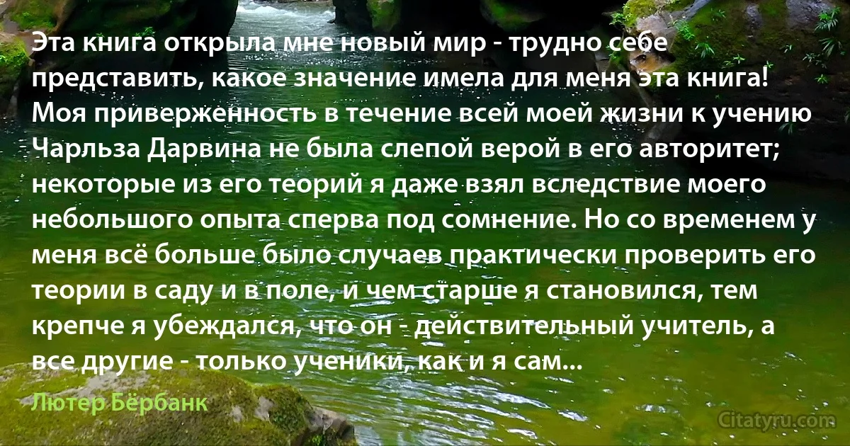 Эта книга открыла мне новый мир - трудно себе представить, какое значение имела для меня эта книга! Моя приверженность в течение всей моей жизни к учению Чарльза Дарвина не была слепой верой в его авторитет; некоторые из его теорий я даже взял вследствие моего небольшого опыта сперва под сомнение. Но со временем у меня всё больше было случаев практически проверить его теории в саду и в поле, и чем старше я становился, тем крепче я убеждался, что он - действительный учитель, а все другие - только ученики, как и я сам... (Лютер Бёрбанк)