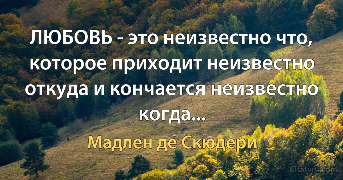 ЛЮБОВЬ - это неизвестно что, которое приходит неизвестно откуда и кончается неизвестно когда... (Мадлен де Скюдери)